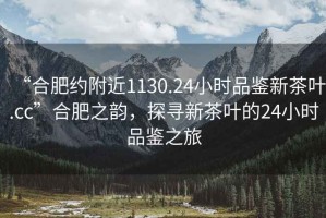 “合肥约附近1130.24小时品鉴新茶叶.cc”合肥之韵，探寻新茶叶的24小时品鉴之旅