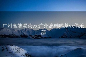 广州高端喝茶vx:广州高端喝茶vx俱乐部