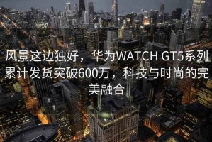 风景这边独好，华为WATCH GT5系列累计发货突破600万，科技与时尚的完美融合