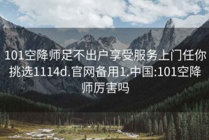 101空降师足不出户享受服务上门任你挑选1114d.官网备用1.中国:101空降师厉害吗