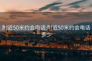 附近50米约会电话:附近50米约会电话多少