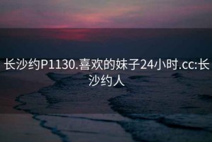 长沙约P1130.喜欢的妹子24小时.cc:长沙约人