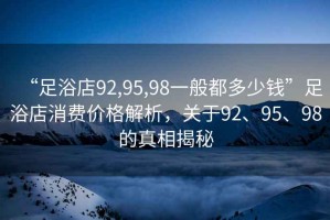 “足浴店92,95,98一般都多少钱”足浴店消费价格解析，关于92、95、98的真相揭秘