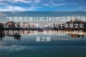 “东莞爬花楼1130.24小时品鉴新茶叶.cc”东莞爬花楼，一场与千年茶文化交融的品鉴之旅—新茶叶的24小时品鉴之旅