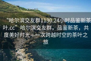 “哈尔滨交友群1130.24小时品鉴新茶叶.cc”哈尔滨交友群，品鉴新茶，共度美好时光—一次跨越时空的茶叶之旅