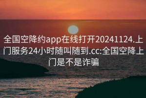 全国空降约app在线打开20241124.上门服务24小时随叫随到.cc:全国空降上门是不是诈骗