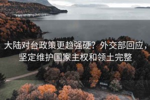 大陆对台政策更趋强硬？外交部回应，坚定维护国家主权和领土完整