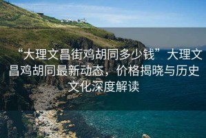 “大理文昌街鸡胡同多少钱”大理文昌鸡胡同最新动态，价格揭晓与历史文化深度解读