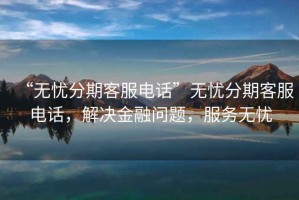 “无忧分期客服电话”无忧分期客服电话，解决金融问题，服务无忧