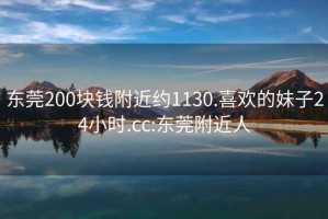 东莞200块钱附近约1130.喜欢的妹子24小时.cc:东莞附近人