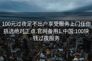 100元过夜足不出户享受服务上门任你挑选绝对正点.官网备用1.中国:100块钱过夜服务