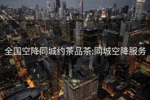 全国空降同城约茶品茶:同城空降服务