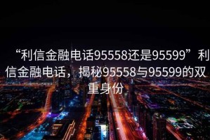 “利信金融电话95558还是95599”利信金融电话，揭秘95558与95599的双重身份