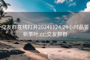 交友群在线打开20241124.24小时品鉴新茶叶.cc:交友群群