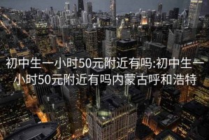 初中生一小时50元附近有吗:初中生一小时50元附近有吗内蒙古呼和浩特