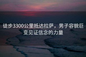 徒步3300公里抵达拉萨，男子容貌巨变见证信念的力量