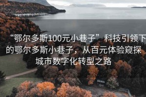 “鄂尔多斯100元小巷子”科技引领下的鄂尔多斯小巷子，从百元体验窥探城市数字化转型之路