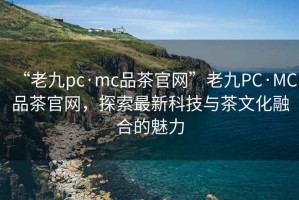 “老九pc·mc品茶官网”老九PC·MC品茶官网，探索最新科技与茶文化融合的魅力