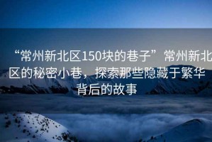 “常州新北区150块的巷子”常州新北区的秘密小巷，探索那些隐藏于繁华背后的故事