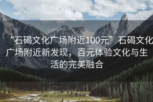 “石碣文化广场附近100元”石碣文化广场附近新发现，百元体验文化与生活的完美融合