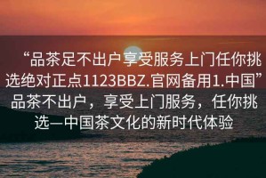 “品茶足不出户享受服务上门任你挑选绝对正点1123BBZ.官网备用1.中国”品茶不出户，享受上门服务，任你挑选—中国茶文化的新时代体验