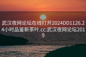 武汉夜网论坛在线打开2024DD1126.24小时品鉴新茶叶.cc:武汉夜网论坛2019