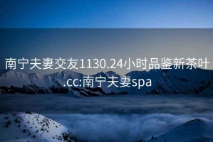 南宁夫妻交友1130.24小时品鉴新茶叶.cc:南宁夫妻spa