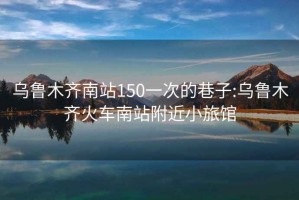 乌鲁木齐南站150一次的巷子:乌鲁木齐火车南站附近小旅馆