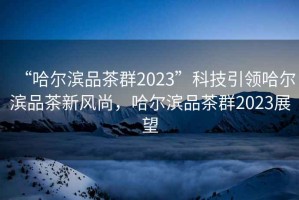 “哈尔滨品茶群2023”科技引领哈尔滨品茶新风尚，哈尔滨品茶群2023展望