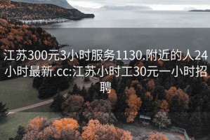 江苏300元3小时服务1130.附近的人24小时最新.cc:江苏小时工30元一小时招聘