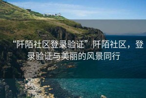 “阡陌社区登录验证”阡陌社区，登录验证与美丽的风景同行