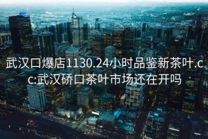 武汉口爆店1130.24小时品鉴新茶叶.cc:武汉硚口茶叶市场还在开吗