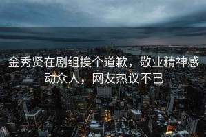 金秀贤在剧组挨个道歉，敬业精神感动众人，网友热议不已