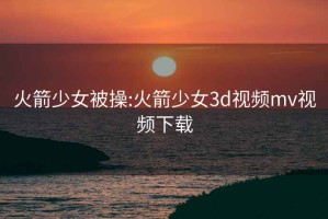 火箭少女被操:火箭少女3d视频mv视频下载