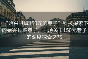 “始兴县城150元的巷子”科技探索下的始兴县城巷子，一场关于150元巷子的深度探索之旅