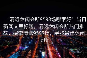 “清远休闲会所9598场哪家好”当日新闻文章标题，清远休闲会所热门推荐，探索清远9598场，寻找最佳休闲场所