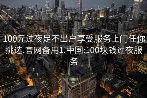 100元过夜足不出户享受服务上门任你挑选.官网备用1.中国:100块钱过夜服务