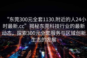 “东莞300元全套1130.附近的人24小时最新.cc”揭秘东莞科技行业的最新动态，探索300元全套服务与区域创新生态的发展