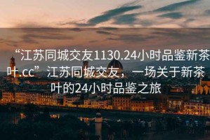 “江苏同城交友1130.24小时品鉴新茶叶.cc”江苏同城交友，一场关于新茶叶的24小时品鉴之旅