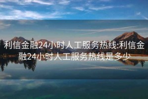 利信金融24小时人工服务热线:利信金融24小时人工服务热线是多少