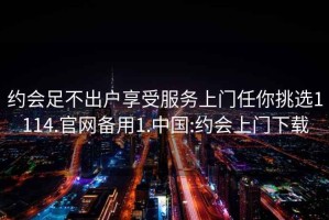 约会足不出户享受服务上门任你挑选1114.官网备用1.中国:约会上门下载