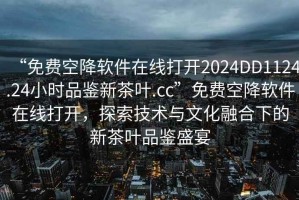 “免费空降软件在线打开2024DD1124.24小时品鉴新茶叶.cc”免费空降软件在线打开，探索技术与文化融合下的新茶叶品鉴盛宴