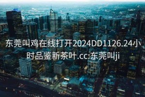 东莞叫鸡在线打开2024DD1126.24小时品鉴新茶叶.cc:东莞叫ji