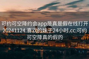 可约可空降约会app是真是假在线打开20241124.喜欢的妹子24小时.cc:可约可空降真的假的