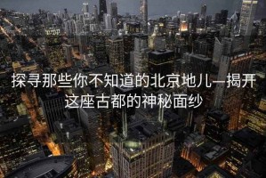 探寻那些你不知道的北京地儿—揭开这座古都的神秘面纱