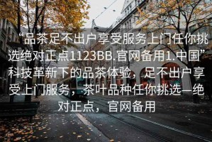 “品茶足不出户享受服务上门任你挑选绝对正点1123BB.官网备用1.中国”科技革新下的品茶体验，足不出户享受上门服务，茶叶品种任你挑选—绝对正点，官网备用