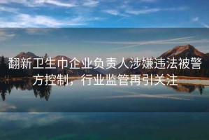 翻新卫生巾企业负责人涉嫌违法被警方控制，行业监管再引关注