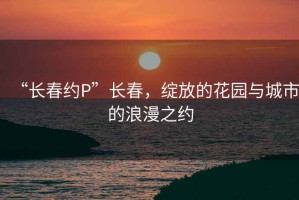 “长春约P”长春，绽放的花园与城市的浪漫之约