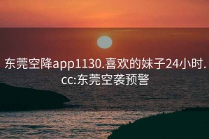 东莞空降app1130.喜欢的妹子24小时.cc:东莞空袭预警