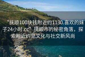 “抚顺100块钱附近约1130.喜欢的妹子24小时.cc”抚顺市的秘密角落，探索附近约见文化与社交新风尚